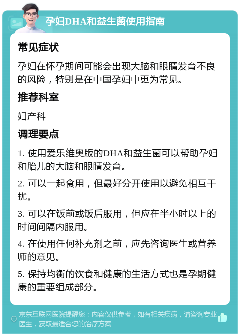 孕妇DHA和益生菌使用指南 常见症状 孕妇在怀孕期间可能会出现大脑和眼睛发育不良的风险，特别是在中国孕妇中更为常见。 推荐科室 妇产科 调理要点 1. 使用爱乐维奥版的DHA和益生菌可以帮助孕妇和胎儿的大脑和眼睛发育。 2. 可以一起食用，但最好分开使用以避免相互干扰。 3. 可以在饭前或饭后服用，但应在半小时以上的时间间隔内服用。 4. 在使用任何补充剂之前，应先咨询医生或营养师的意见。 5. 保持均衡的饮食和健康的生活方式也是孕期健康的重要组成部分。