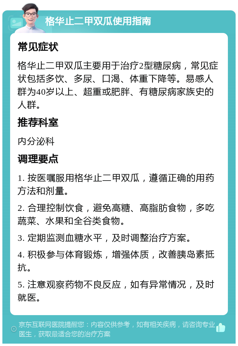 格华止二甲双瓜使用指南 常见症状 格华止二甲双瓜主要用于治疗2型糖尿病，常见症状包括多饮、多尿、口渴、体重下降等。易感人群为40岁以上、超重或肥胖、有糖尿病家族史的人群。 推荐科室 内分泌科 调理要点 1. 按医嘱服用格华止二甲双瓜，遵循正确的用药方法和剂量。 2. 合理控制饮食，避免高糖、高脂肪食物，多吃蔬菜、水果和全谷类食物。 3. 定期监测血糖水平，及时调整治疗方案。 4. 积极参与体育锻炼，增强体质，改善胰岛素抵抗。 5. 注意观察药物不良反应，如有异常情况，及时就医。