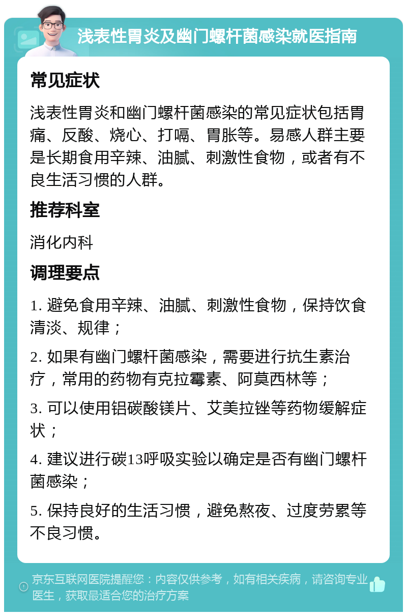 浅表性胃炎及幽门螺杆菌感染就医指南 常见症状 浅表性胃炎和幽门螺杆菌感染的常见症状包括胃痛、反酸、烧心、打嗝、胃胀等。易感人群主要是长期食用辛辣、油腻、刺激性食物，或者有不良生活习惯的人群。 推荐科室 消化内科 调理要点 1. 避免食用辛辣、油腻、刺激性食物，保持饮食清淡、规律； 2. 如果有幽门螺杆菌感染，需要进行抗生素治疗，常用的药物有克拉霉素、阿莫西林等； 3. 可以使用铝碳酸镁片、艾美拉锉等药物缓解症状； 4. 建议进行碳13呼吸实验以确定是否有幽门螺杆菌感染； 5. 保持良好的生活习惯，避免熬夜、过度劳累等不良习惯。