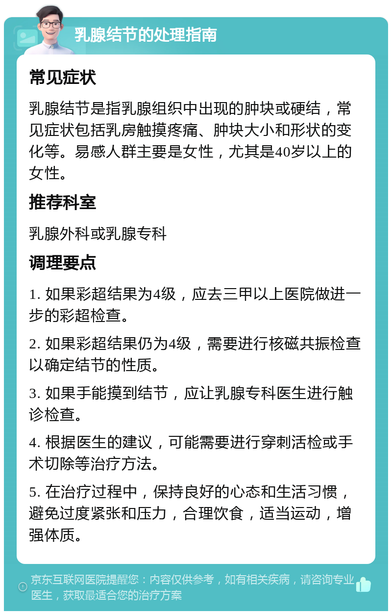 乳腺结节的处理指南 常见症状 乳腺结节是指乳腺组织中出现的肿块或硬结，常见症状包括乳房触摸疼痛、肿块大小和形状的变化等。易感人群主要是女性，尤其是40岁以上的女性。 推荐科室 乳腺外科或乳腺专科 调理要点 1. 如果彩超结果为4级，应去三甲以上医院做进一步的彩超检查。 2. 如果彩超结果仍为4级，需要进行核磁共振检查以确定结节的性质。 3. 如果手能摸到结节，应让乳腺专科医生进行触诊检查。 4. 根据医生的建议，可能需要进行穿刺活检或手术切除等治疗方法。 5. 在治疗过程中，保持良好的心态和生活习惯，避免过度紧张和压力，合理饮食，适当运动，增强体质。