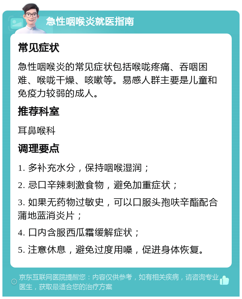 急性咽喉炎就医指南 常见症状 急性咽喉炎的常见症状包括喉咙疼痛、吞咽困难、喉咙干燥、咳嗽等。易感人群主要是儿童和免疫力较弱的成人。 推荐科室 耳鼻喉科 调理要点 1. 多补充水分，保持咽喉湿润； 2. 忌口辛辣刺激食物，避免加重症状； 3. 如果无药物过敏史，可以口服头孢呋辛酯配合蒲地蓝消炎片； 4. 口内含服西瓜霜缓解症状； 5. 注意休息，避免过度用嗓，促进身体恢复。