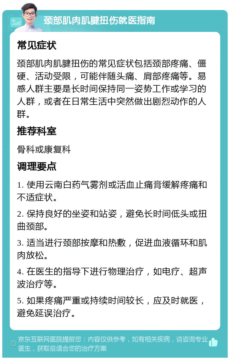 颈部肌肉肌腱扭伤就医指南 常见症状 颈部肌肉肌腱扭伤的常见症状包括颈部疼痛、僵硬、活动受限，可能伴随头痛、肩部疼痛等。易感人群主要是长时间保持同一姿势工作或学习的人群，或者在日常生活中突然做出剧烈动作的人群。 推荐科室 骨科或康复科 调理要点 1. 使用云南白药气雾剂或活血止痛膏缓解疼痛和不适症状。 2. 保持良好的坐姿和站姿，避免长时间低头或扭曲颈部。 3. 适当进行颈部按摩和热敷，促进血液循环和肌肉放松。 4. 在医生的指导下进行物理治疗，如电疗、超声波治疗等。 5. 如果疼痛严重或持续时间较长，应及时就医，避免延误治疗。