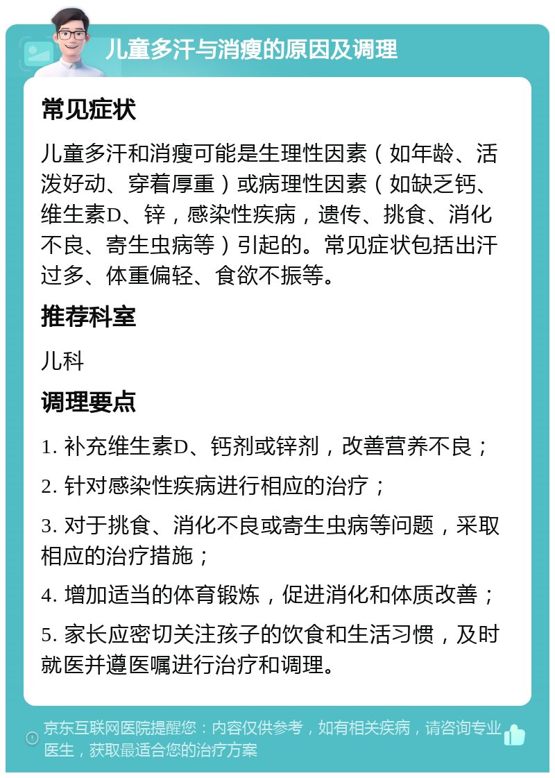 儿童多汗与消瘦的原因及调理 常见症状 儿童多汗和消瘦可能是生理性因素（如年龄、活泼好动、穿着厚重）或病理性因素（如缺乏钙、维生素D、锌，感染性疾病，遗传、挑食、消化不良、寄生虫病等）引起的。常见症状包括出汗过多、体重偏轻、食欲不振等。 推荐科室 儿科 调理要点 1. 补充维生素D、钙剂或锌剂，改善营养不良； 2. 针对感染性疾病进行相应的治疗； 3. 对于挑食、消化不良或寄生虫病等问题，采取相应的治疗措施； 4. 增加适当的体育锻炼，促进消化和体质改善； 5. 家长应密切关注孩子的饮食和生活习惯，及时就医并遵医嘱进行治疗和调理。