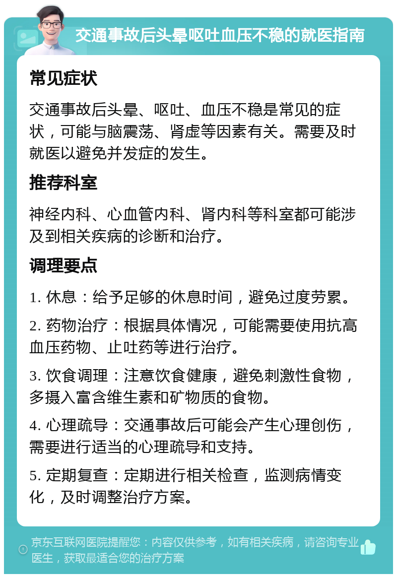 交通事故后头晕呕吐血压不稳的就医指南 常见症状 交通事故后头晕、呕吐、血压不稳是常见的症状，可能与脑震荡、肾虚等因素有关。需要及时就医以避免并发症的发生。 推荐科室 神经内科、心血管内科、肾内科等科室都可能涉及到相关疾病的诊断和治疗。 调理要点 1. 休息：给予足够的休息时间，避免过度劳累。 2. 药物治疗：根据具体情况，可能需要使用抗高血压药物、止吐药等进行治疗。 3. 饮食调理：注意饮食健康，避免刺激性食物，多摄入富含维生素和矿物质的食物。 4. 心理疏导：交通事故后可能会产生心理创伤，需要进行适当的心理疏导和支持。 5. 定期复查：定期进行相关检查，监测病情变化，及时调整治疗方案。