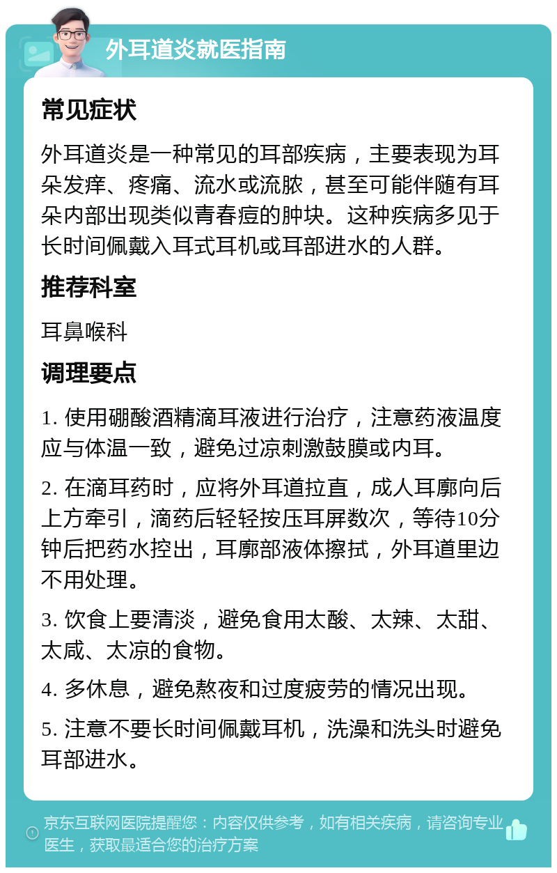 外耳道炎就医指南 常见症状 外耳道炎是一种常见的耳部疾病，主要表现为耳朵发痒、疼痛、流水或流脓，甚至可能伴随有耳朵内部出现类似青春痘的肿块。这种疾病多见于长时间佩戴入耳式耳机或耳部进水的人群。 推荐科室 耳鼻喉科 调理要点 1. 使用硼酸酒精滴耳液进行治疗，注意药液温度应与体温一致，避免过凉刺激鼓膜或内耳。 2. 在滴耳药时，应将外耳道拉直，成人耳廓向后上方牵引，滴药后轻轻按压耳屏数次，等待10分钟后把药水控出，耳廓部液体擦拭，外耳道里边不用处理。 3. 饮食上要清淡，避免食用太酸、太辣、太甜、太咸、太凉的食物。 4. 多休息，避免熬夜和过度疲劳的情况出现。 5. 注意不要长时间佩戴耳机，洗澡和洗头时避免耳部进水。