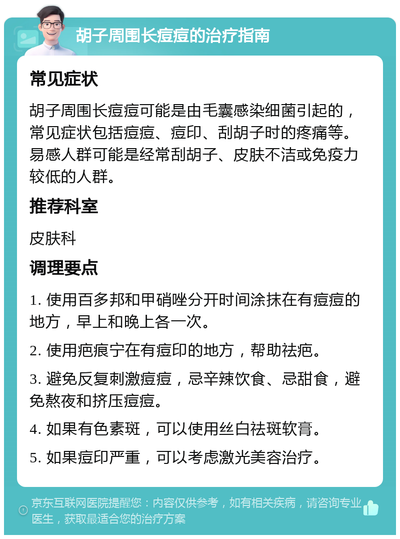 胡子周围长痘痘的治疗指南 常见症状 胡子周围长痘痘可能是由毛囊感染细菌引起的，常见症状包括痘痘、痘印、刮胡子时的疼痛等。易感人群可能是经常刮胡子、皮肤不洁或免疫力较低的人群。 推荐科室 皮肤科 调理要点 1. 使用百多邦和甲硝唑分开时间涂抹在有痘痘的地方，早上和晚上各一次。 2. 使用疤痕宁在有痘印的地方，帮助祛疤。 3. 避免反复刺激痘痘，忌辛辣饮食、忌甜食，避免熬夜和挤压痘痘。 4. 如果有色素斑，可以使用丝白祛斑软膏。 5. 如果痘印严重，可以考虑激光美容治疗。