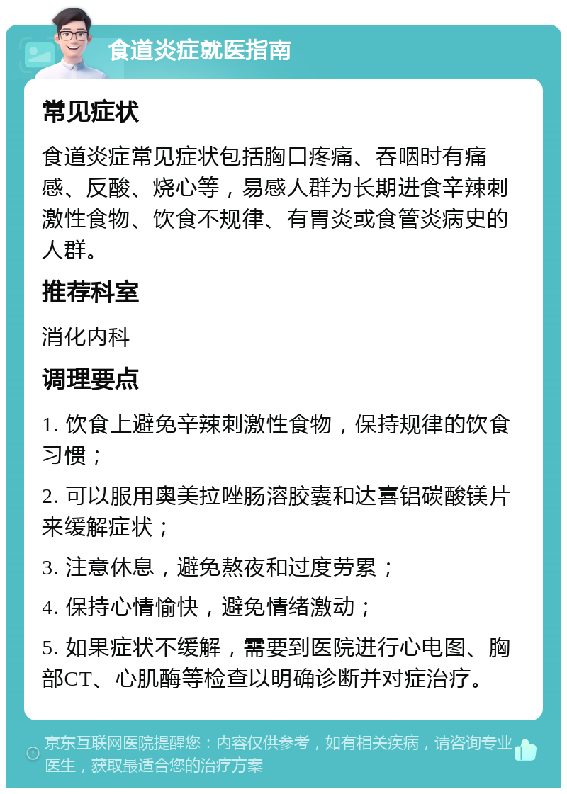 食道炎症就医指南 常见症状 食道炎症常见症状包括胸口疼痛、吞咽时有痛感、反酸、烧心等，易感人群为长期进食辛辣刺激性食物、饮食不规律、有胃炎或食管炎病史的人群。 推荐科室 消化内科 调理要点 1. 饮食上避免辛辣刺激性食物，保持规律的饮食习惯； 2. 可以服用奥美拉唑肠溶胶囊和达喜铝碳酸镁片来缓解症状； 3. 注意休息，避免熬夜和过度劳累； 4. 保持心情愉快，避免情绪激动； 5. 如果症状不缓解，需要到医院进行心电图、胸部CT、心肌酶等检查以明确诊断并对症治疗。