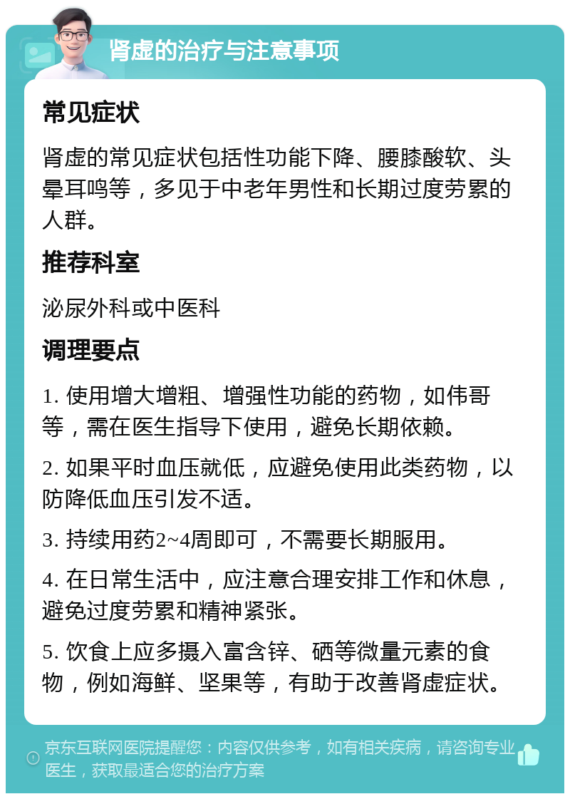 肾虚的治疗与注意事项 常见症状 肾虚的常见症状包括性功能下降、腰膝酸软、头晕耳鸣等，多见于中老年男性和长期过度劳累的人群。 推荐科室 泌尿外科或中医科 调理要点 1. 使用增大增粗、增强性功能的药物，如伟哥等，需在医生指导下使用，避免长期依赖。 2. 如果平时血压就低，应避免使用此类药物，以防降低血压引发不适。 3. 持续用药2~4周即可，不需要长期服用。 4. 在日常生活中，应注意合理安排工作和休息，避免过度劳累和精神紧张。 5. 饮食上应多摄入富含锌、硒等微量元素的食物，例如海鲜、坚果等，有助于改善肾虚症状。