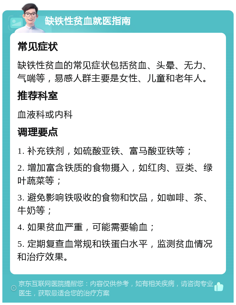 缺铁性贫血就医指南 常见症状 缺铁性贫血的常见症状包括贫血、头晕、无力、气喘等，易感人群主要是女性、儿童和老年人。 推荐科室 血液科或内科 调理要点 1. 补充铁剂，如硫酸亚铁、富马酸亚铁等； 2. 增加富含铁质的食物摄入，如红肉、豆类、绿叶蔬菜等； 3. 避免影响铁吸收的食物和饮品，如咖啡、茶、牛奶等； 4. 如果贫血严重，可能需要输血； 5. 定期复查血常规和铁蛋白水平，监测贫血情况和治疗效果。