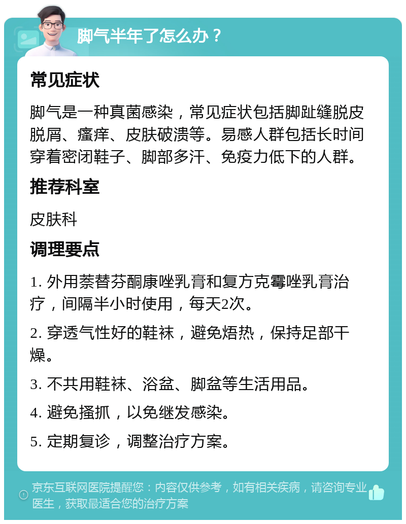 脚气半年了怎么办？ 常见症状 脚气是一种真菌感染，常见症状包括脚趾缝脱皮脱屑、瘙痒、皮肤破溃等。易感人群包括长时间穿着密闭鞋子、脚部多汗、免疫力低下的人群。 推荐科室 皮肤科 调理要点 1. 外用萘替芬酮康唑乳膏和复方克霉唑乳膏治疗，间隔半小时使用，每天2次。 2. 穿透气性好的鞋袜，避免焐热，保持足部干燥。 3. 不共用鞋袜、浴盆、脚盆等生活用品。 4. 避免搔抓，以免继发感染。 5. 定期复诊，调整治疗方案。