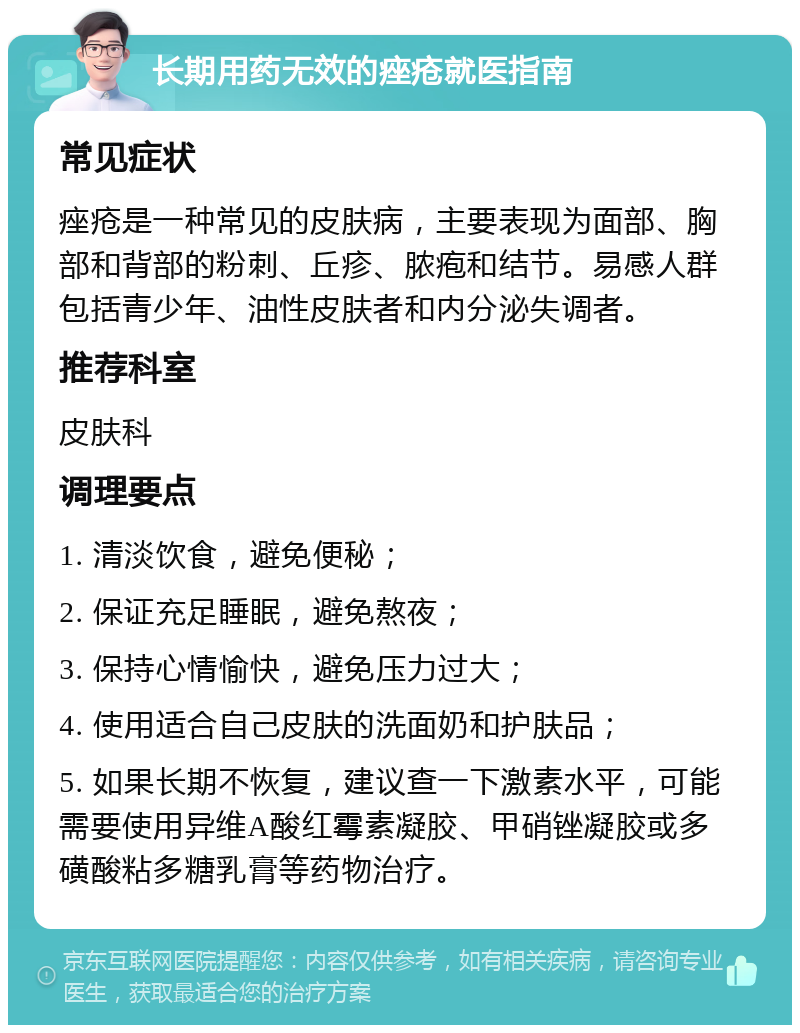 长期用药无效的痤疮就医指南 常见症状 痤疮是一种常见的皮肤病，主要表现为面部、胸部和背部的粉刺、丘疹、脓疱和结节。易感人群包括青少年、油性皮肤者和内分泌失调者。 推荐科室 皮肤科 调理要点 1. 清淡饮食，避免便秘； 2. 保证充足睡眠，避免熬夜； 3. 保持心情愉快，避免压力过大； 4. 使用适合自己皮肤的洗面奶和护肤品； 5. 如果长期不恢复，建议查一下激素水平，可能需要使用异维A酸红霉素凝胶、甲硝锉凝胶或多磺酸粘多糖乳膏等药物治疗。