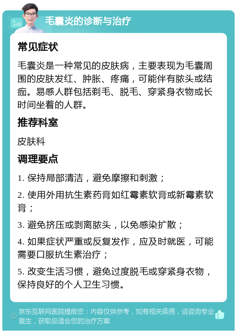 毛囊炎的诊断与治疗 常见症状 毛囊炎是一种常见的皮肤病，主要表现为毛囊周围的皮肤发红、肿胀、疼痛，可能伴有脓头或结痂。易感人群包括剃毛、脱毛、穿紧身衣物或长时间坐着的人群。 推荐科室 皮肤科 调理要点 1. 保持局部清洁，避免摩擦和刺激； 2. 使用外用抗生素药膏如红霉素软膏或新霉素软膏； 3. 避免挤压或剥离脓头，以免感染扩散； 4. 如果症状严重或反复发作，应及时就医，可能需要口服抗生素治疗； 5. 改变生活习惯，避免过度脱毛或穿紧身衣物，保持良好的个人卫生习惯。