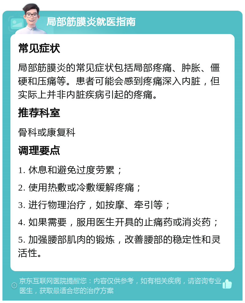 局部筋膜炎就医指南 常见症状 局部筋膜炎的常见症状包括局部疼痛、肿胀、僵硬和压痛等。患者可能会感到疼痛深入内脏，但实际上并非内脏疾病引起的疼痛。 推荐科室 骨科或康复科 调理要点 1. 休息和避免过度劳累； 2. 使用热敷或冷敷缓解疼痛； 3. 进行物理治疗，如按摩、牵引等； 4. 如果需要，服用医生开具的止痛药或消炎药； 5. 加强腰部肌肉的锻炼，改善腰部的稳定性和灵活性。