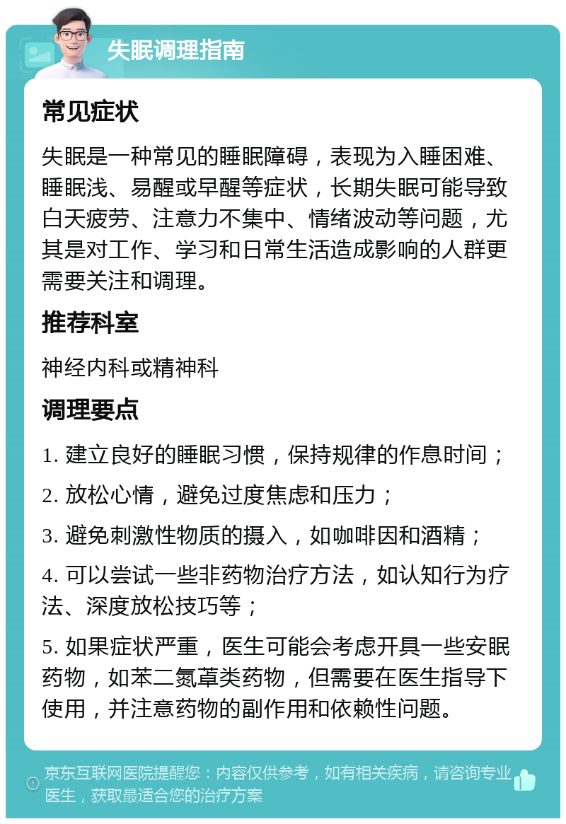 失眠调理指南 常见症状 失眠是一种常见的睡眠障碍，表现为入睡困难、睡眠浅、易醒或早醒等症状，长期失眠可能导致白天疲劳、注意力不集中、情绪波动等问题，尤其是对工作、学习和日常生活造成影响的人群更需要关注和调理。 推荐科室 神经内科或精神科 调理要点 1. 建立良好的睡眠习惯，保持规律的作息时间； 2. 放松心情，避免过度焦虑和压力； 3. 避免刺激性物质的摄入，如咖啡因和酒精； 4. 可以尝试一些非药物治疗方法，如认知行为疗法、深度放松技巧等； 5. 如果症状严重，医生可能会考虑开具一些安眠药物，如苯二氮䓬类药物，但需要在医生指导下使用，并注意药物的副作用和依赖性问题。