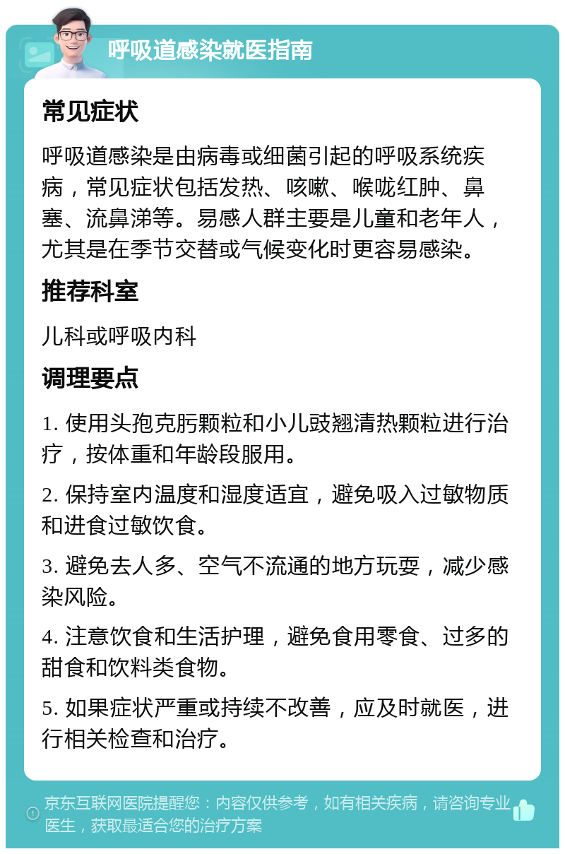 呼吸道感染就医指南 常见症状 呼吸道感染是由病毒或细菌引起的呼吸系统疾病，常见症状包括发热、咳嗽、喉咙红肿、鼻塞、流鼻涕等。易感人群主要是儿童和老年人，尤其是在季节交替或气候变化时更容易感染。 推荐科室 儿科或呼吸内科 调理要点 1. 使用头孢克肟颗粒和小儿豉翘清热颗粒进行治疗，按体重和年龄段服用。 2. 保持室内温度和湿度适宜，避免吸入过敏物质和进食过敏饮食。 3. 避免去人多、空气不流通的地方玩耍，减少感染风险。 4. 注意饮食和生活护理，避免食用零食、过多的甜食和饮料类食物。 5. 如果症状严重或持续不改善，应及时就医，进行相关检查和治疗。