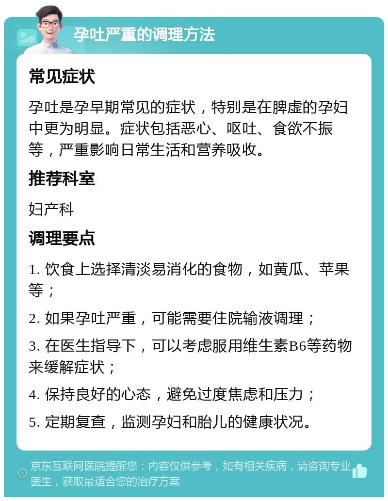 孕吐严重的调理方法 常见症状 孕吐是孕早期常见的症状，特别是在脾虚的孕妇中更为明显。症状包括恶心、呕吐、食欲不振等，严重影响日常生活和营养吸收。 推荐科室 妇产科 调理要点 1. 饮食上选择清淡易消化的食物，如黄瓜、苹果等； 2. 如果孕吐严重，可能需要住院输液调理； 3. 在医生指导下，可以考虑服用维生素B6等药物来缓解症状； 4. 保持良好的心态，避免过度焦虑和压力； 5. 定期复查，监测孕妇和胎儿的健康状况。