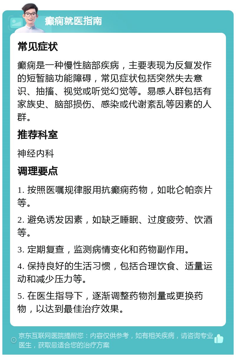 癫痫就医指南 常见症状 癫痫是一种慢性脑部疾病，主要表现为反复发作的短暂脑功能障碍，常见症状包括突然失去意识、抽搐、视觉或听觉幻觉等。易感人群包括有家族史、脑部损伤、感染或代谢紊乱等因素的人群。 推荐科室 神经内科 调理要点 1. 按照医嘱规律服用抗癫痫药物，如吡仑帕奈片等。 2. 避免诱发因素，如缺乏睡眠、过度疲劳、饮酒等。 3. 定期复查，监测病情变化和药物副作用。 4. 保持良好的生活习惯，包括合理饮食、适量运动和减少压力等。 5. 在医生指导下，逐渐调整药物剂量或更换药物，以达到最佳治疗效果。