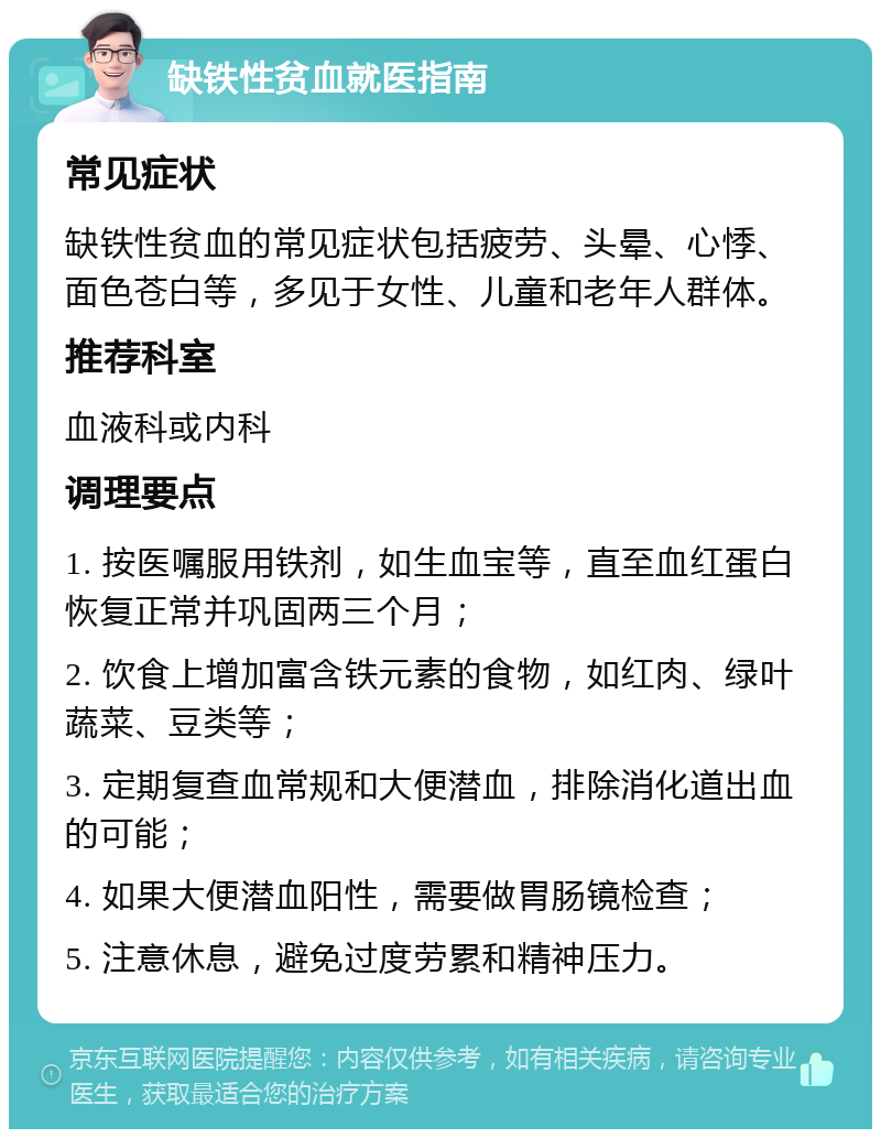 缺铁性贫血就医指南 常见症状 缺铁性贫血的常见症状包括疲劳、头晕、心悸、面色苍白等，多见于女性、儿童和老年人群体。 推荐科室 血液科或内科 调理要点 1. 按医嘱服用铁剂，如生血宝等，直至血红蛋白恢复正常并巩固两三个月； 2. 饮食上增加富含铁元素的食物，如红肉、绿叶蔬菜、豆类等； 3. 定期复查血常规和大便潜血，排除消化道出血的可能； 4. 如果大便潜血阳性，需要做胃肠镜检查； 5. 注意休息，避免过度劳累和精神压力。