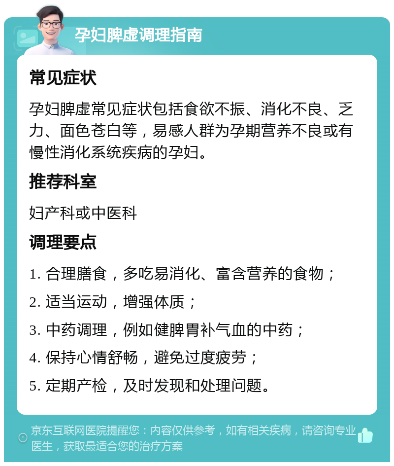 孕妇脾虚调理指南 常见症状 孕妇脾虚常见症状包括食欲不振、消化不良、乏力、面色苍白等，易感人群为孕期营养不良或有慢性消化系统疾病的孕妇。 推荐科室 妇产科或中医科 调理要点 1. 合理膳食，多吃易消化、富含营养的食物； 2. 适当运动，增强体质； 3. 中药调理，例如健脾胃补气血的中药； 4. 保持心情舒畅，避免过度疲劳； 5. 定期产检，及时发现和处理问题。