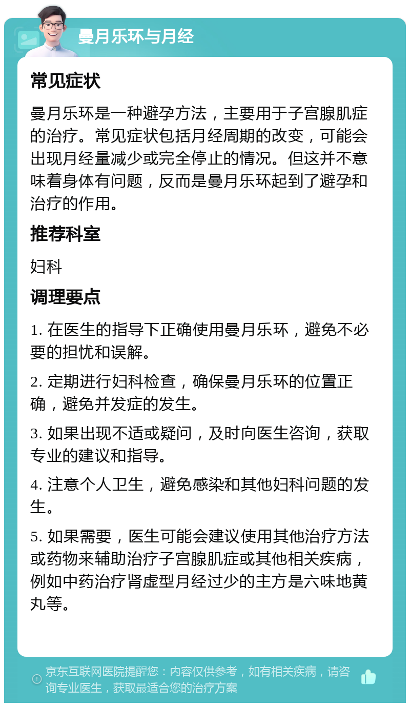 曼月乐环与月经 常见症状 曼月乐环是一种避孕方法，主要用于子宫腺肌症的治疗。常见症状包括月经周期的改变，可能会出现月经量减少或完全停止的情况。但这并不意味着身体有问题，反而是曼月乐环起到了避孕和治疗的作用。 推荐科室 妇科 调理要点 1. 在医生的指导下正确使用曼月乐环，避免不必要的担忧和误解。 2. 定期进行妇科检查，确保曼月乐环的位置正确，避免并发症的发生。 3. 如果出现不适或疑问，及时向医生咨询，获取专业的建议和指导。 4. 注意个人卫生，避免感染和其他妇科问题的发生。 5. 如果需要，医生可能会建议使用其他治疗方法或药物来辅助治疗子宫腺肌症或其他相关疾病，例如中药治疗肾虚型月经过少的主方是六味地黄丸等。