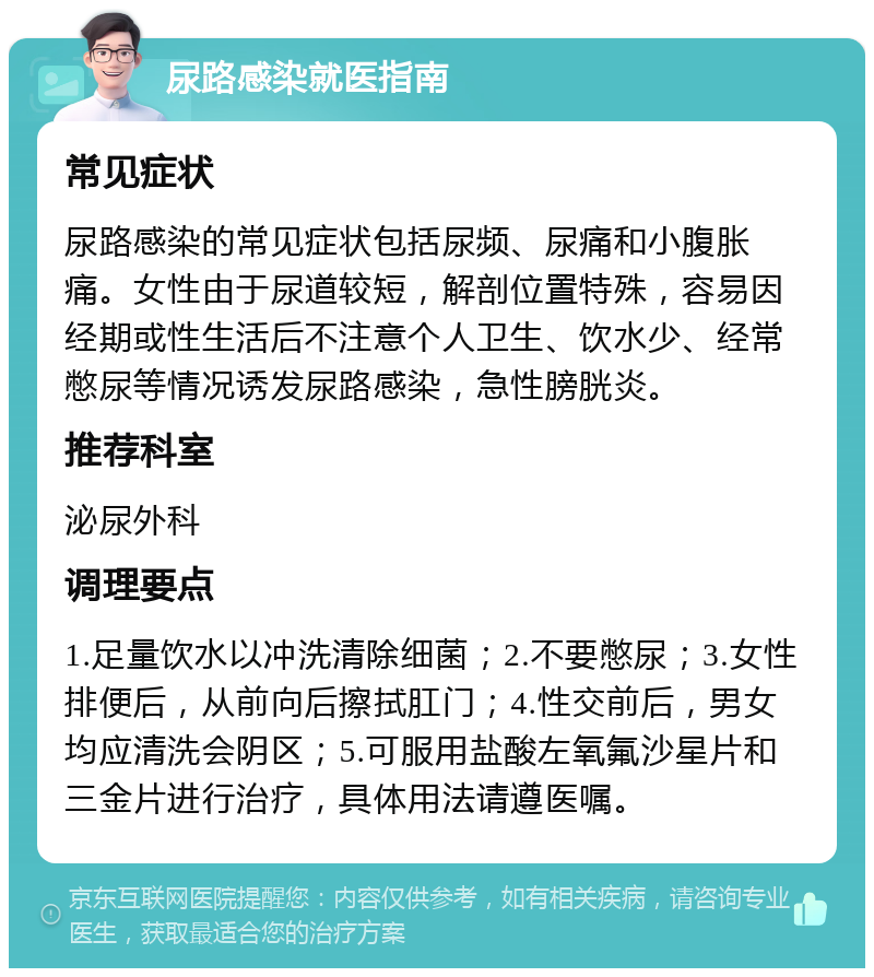 尿路感染就医指南 常见症状 尿路感染的常见症状包括尿频、尿痛和小腹胀痛。女性由于尿道较短，解剖位置特殊，容易因经期或性生活后不注意个人卫生、饮水少、经常憋尿等情况诱发尿路感染，急性膀胱炎。 推荐科室 泌尿外科 调理要点 1.足量饮水以冲洗清除细菌；2.不要憋尿；3.女性排便后，从前向后擦拭肛门；4.性交前后，男女均应清洗会阴区；5.可服用盐酸左氧氟沙星片和三金片进行治疗，具体用法请遵医嘱。