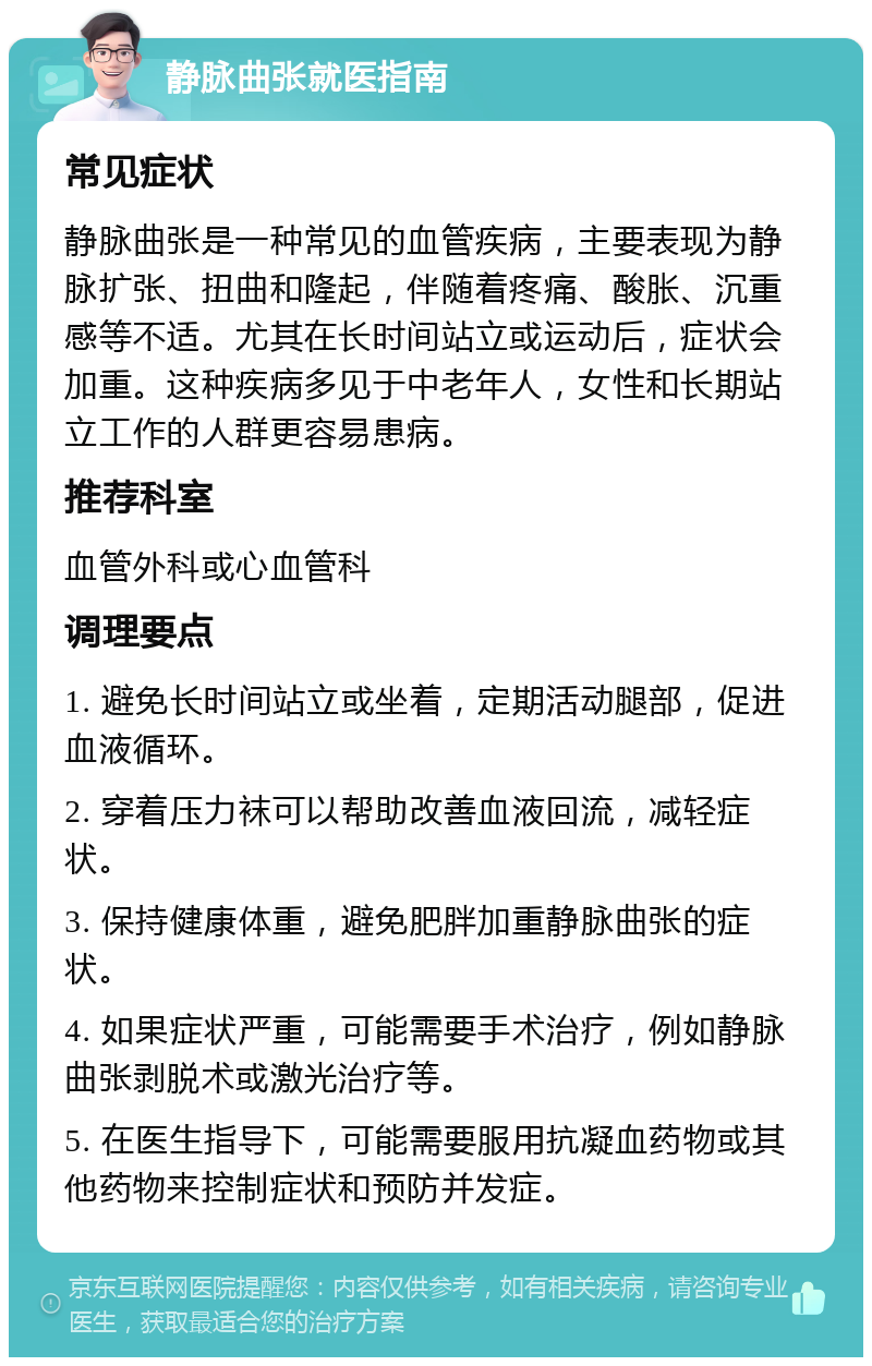 静脉曲张就医指南 常见症状 静脉曲张是一种常见的血管疾病，主要表现为静脉扩张、扭曲和隆起，伴随着疼痛、酸胀、沉重感等不适。尤其在长时间站立或运动后，症状会加重。这种疾病多见于中老年人，女性和长期站立工作的人群更容易患病。 推荐科室 血管外科或心血管科 调理要点 1. 避免长时间站立或坐着，定期活动腿部，促进血液循环。 2. 穿着压力袜可以帮助改善血液回流，减轻症状。 3. 保持健康体重，避免肥胖加重静脉曲张的症状。 4. 如果症状严重，可能需要手术治疗，例如静脉曲张剥脱术或激光治疗等。 5. 在医生指导下，可能需要服用抗凝血药物或其他药物来控制症状和预防并发症。