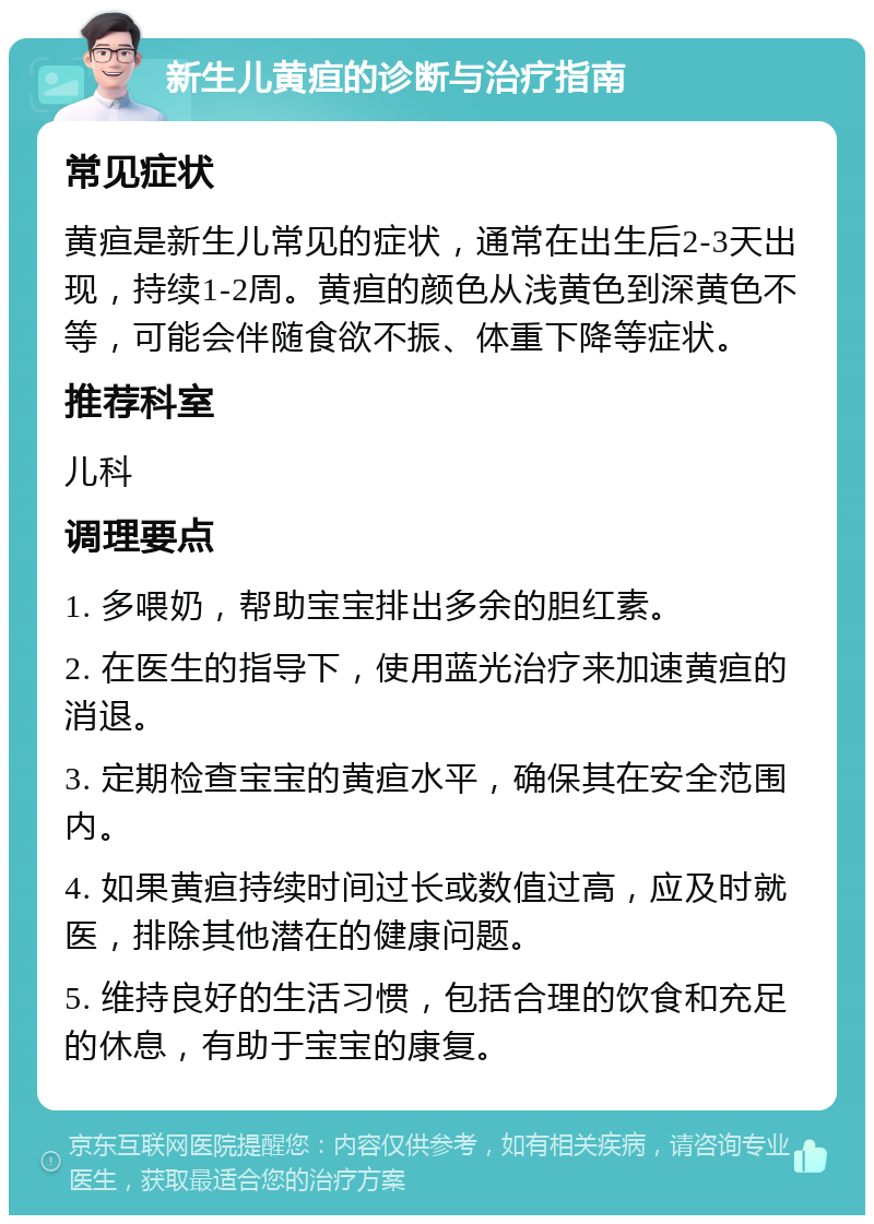 新生儿黄疸的诊断与治疗指南 常见症状 黄疸是新生儿常见的症状，通常在出生后2-3天出现，持续1-2周。黄疸的颜色从浅黄色到深黄色不等，可能会伴随食欲不振、体重下降等症状。 推荐科室 儿科 调理要点 1. 多喂奶，帮助宝宝排出多余的胆红素。 2. 在医生的指导下，使用蓝光治疗来加速黄疸的消退。 3. 定期检查宝宝的黄疸水平，确保其在安全范围内。 4. 如果黄疸持续时间过长或数值过高，应及时就医，排除其他潜在的健康问题。 5. 维持良好的生活习惯，包括合理的饮食和充足的休息，有助于宝宝的康复。