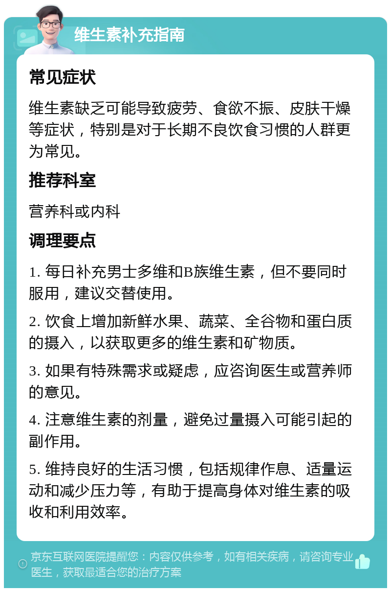 维生素补充指南 常见症状 维生素缺乏可能导致疲劳、食欲不振、皮肤干燥等症状，特别是对于长期不良饮食习惯的人群更为常见。 推荐科室 营养科或内科 调理要点 1. 每日补充男士多维和B族维生素，但不要同时服用，建议交替使用。 2. 饮食上增加新鲜水果、蔬菜、全谷物和蛋白质的摄入，以获取更多的维生素和矿物质。 3. 如果有特殊需求或疑虑，应咨询医生或营养师的意见。 4. 注意维生素的剂量，避免过量摄入可能引起的副作用。 5. 维持良好的生活习惯，包括规律作息、适量运动和减少压力等，有助于提高身体对维生素的吸收和利用效率。