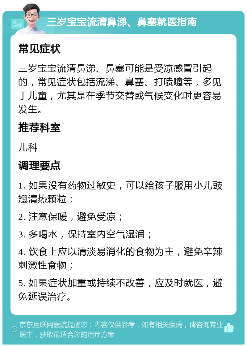 三岁宝宝流清鼻涕、鼻塞就医指南 常见症状 三岁宝宝流清鼻涕、鼻塞可能是受凉感冒引起的，常见症状包括流涕、鼻塞、打喷嚏等，多见于儿童，尤其是在季节交替或气候变化时更容易发生。 推荐科室 儿科 调理要点 1. 如果没有药物过敏史，可以给孩子服用小儿豉翘清热颗粒； 2. 注意保暖，避免受凉； 3. 多喝水，保持室内空气湿润； 4. 饮食上应以清淡易消化的食物为主，避免辛辣刺激性食物； 5. 如果症状加重或持续不改善，应及时就医，避免延误治疗。