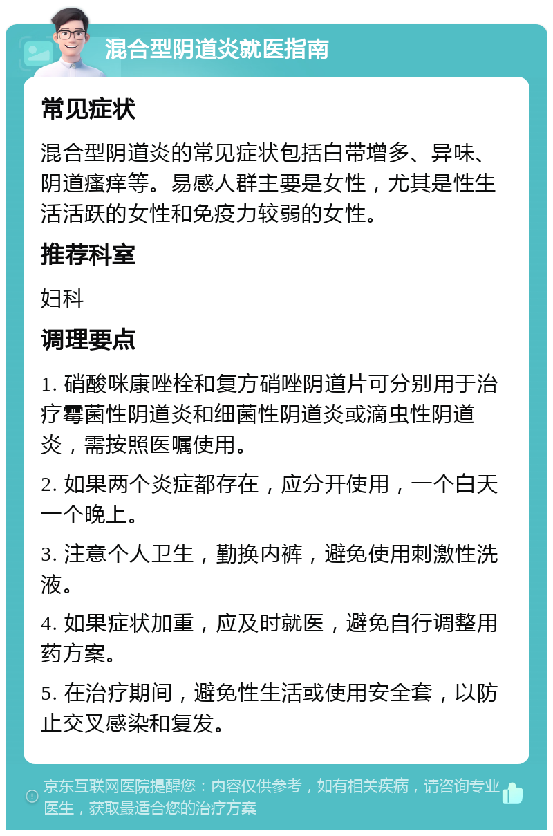 混合型阴道炎就医指南 常见症状 混合型阴道炎的常见症状包括白带增多、异味、阴道瘙痒等。易感人群主要是女性，尤其是性生活活跃的女性和免疫力较弱的女性。 推荐科室 妇科 调理要点 1. 硝酸咪康唑栓和复方硝唑阴道片可分别用于治疗霉菌性阴道炎和细菌性阴道炎或滴虫性阴道炎，需按照医嘱使用。 2. 如果两个炎症都存在，应分开使用，一个白天一个晚上。 3. 注意个人卫生，勤换内裤，避免使用刺激性洗液。 4. 如果症状加重，应及时就医，避免自行调整用药方案。 5. 在治疗期间，避免性生活或使用安全套，以防止交叉感染和复发。