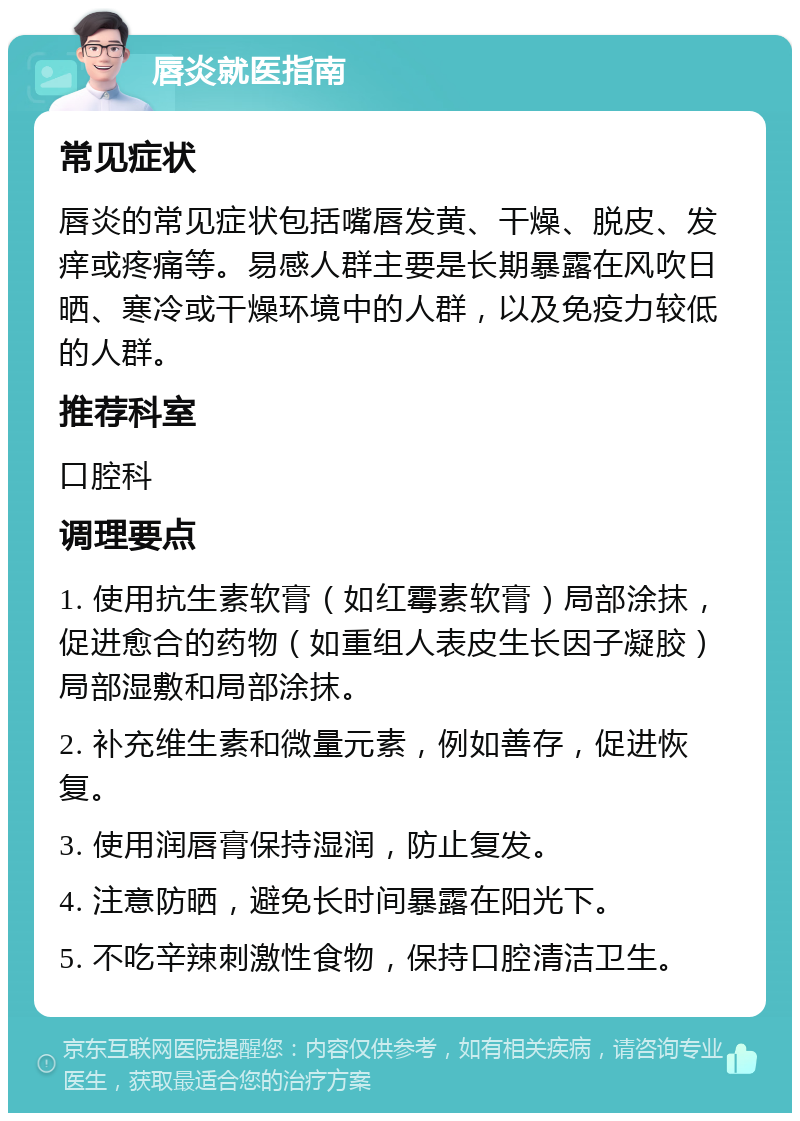 唇炎就医指南 常见症状 唇炎的常见症状包括嘴唇发黄、干燥、脱皮、发痒或疼痛等。易感人群主要是长期暴露在风吹日晒、寒冷或干燥环境中的人群，以及免疫力较低的人群。 推荐科室 口腔科 调理要点 1. 使用抗生素软膏（如红霉素软膏）局部涂抹，促进愈合的药物（如重组人表皮生长因子凝胶）局部湿敷和局部涂抹。 2. 补充维生素和微量元素，例如善存，促进恢复。 3. 使用润唇膏保持湿润，防止复发。 4. 注意防晒，避免长时间暴露在阳光下。 5. 不吃辛辣刺激性食物，保持口腔清洁卫生。