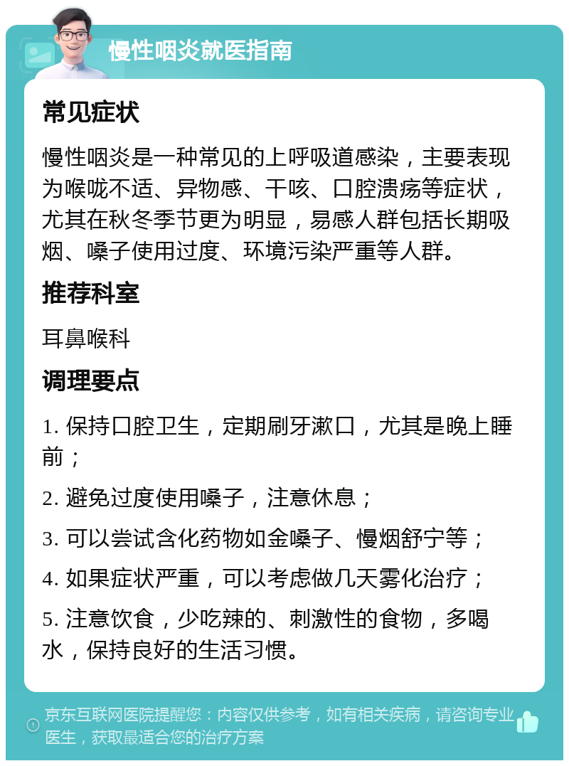 慢性咽炎就医指南 常见症状 慢性咽炎是一种常见的上呼吸道感染，主要表现为喉咙不适、异物感、干咳、口腔溃疡等症状，尤其在秋冬季节更为明显，易感人群包括长期吸烟、嗓子使用过度、环境污染严重等人群。 推荐科室 耳鼻喉科 调理要点 1. 保持口腔卫生，定期刷牙漱口，尤其是晚上睡前； 2. 避免过度使用嗓子，注意休息； 3. 可以尝试含化药物如金嗓子、慢烟舒宁等； 4. 如果症状严重，可以考虑做几天雾化治疗； 5. 注意饮食，少吃辣的、刺激性的食物，多喝水，保持良好的生活习惯。