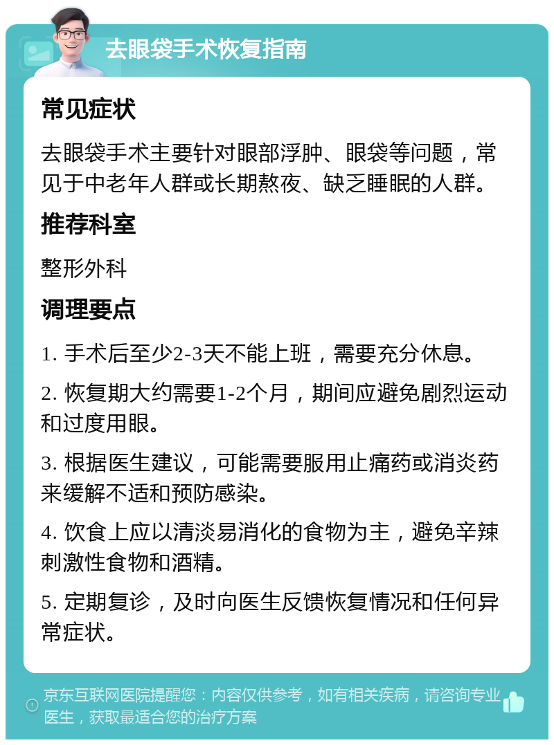 去眼袋手术恢复指南 常见症状 去眼袋手术主要针对眼部浮肿、眼袋等问题，常见于中老年人群或长期熬夜、缺乏睡眠的人群。 推荐科室 整形外科 调理要点 1. 手术后至少2-3天不能上班，需要充分休息。 2. 恢复期大约需要1-2个月，期间应避免剧烈运动和过度用眼。 3. 根据医生建议，可能需要服用止痛药或消炎药来缓解不适和预防感染。 4. 饮食上应以清淡易消化的食物为主，避免辛辣刺激性食物和酒精。 5. 定期复诊，及时向医生反馈恢复情况和任何异常症状。