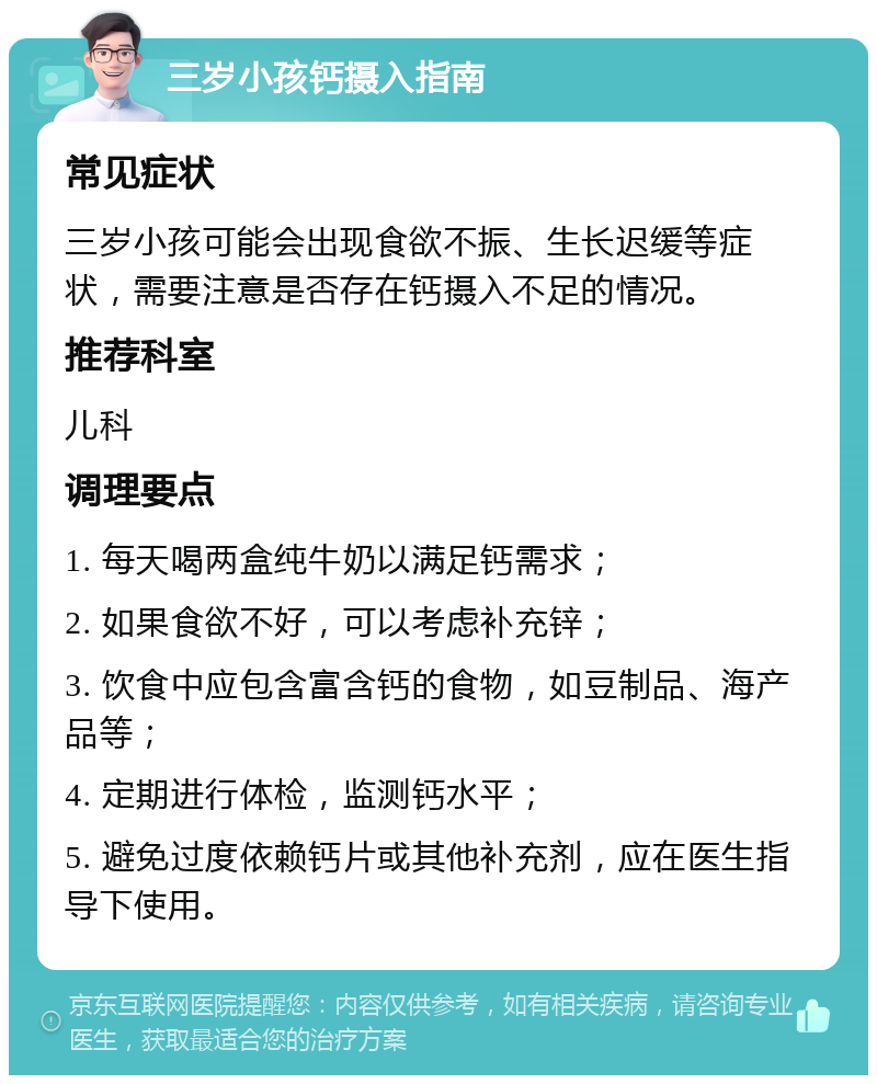 三岁小孩钙摄入指南 常见症状 三岁小孩可能会出现食欲不振、生长迟缓等症状，需要注意是否存在钙摄入不足的情况。 推荐科室 儿科 调理要点 1. 每天喝两盒纯牛奶以满足钙需求； 2. 如果食欲不好，可以考虑补充锌； 3. 饮食中应包含富含钙的食物，如豆制品、海产品等； 4. 定期进行体检，监测钙水平； 5. 避免过度依赖钙片或其他补充剂，应在医生指导下使用。