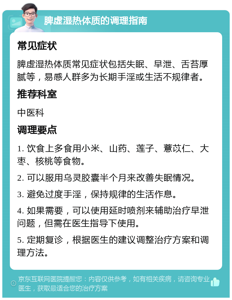 脾虚湿热体质的调理指南 常见症状 脾虚湿热体质常见症状包括失眠、早泄、舌苔厚腻等，易感人群多为长期手淫或生活不规律者。 推荐科室 中医科 调理要点 1. 饮食上多食用小米、山药、莲子、薏苡仁、大枣、核桃等食物。 2. 可以服用乌灵胶囊半个月来改善失眠情况。 3. 避免过度手淫，保持规律的生活作息。 4. 如果需要，可以使用延时喷剂来辅助治疗早泄问题，但需在医生指导下使用。 5. 定期复诊，根据医生的建议调整治疗方案和调理方法。