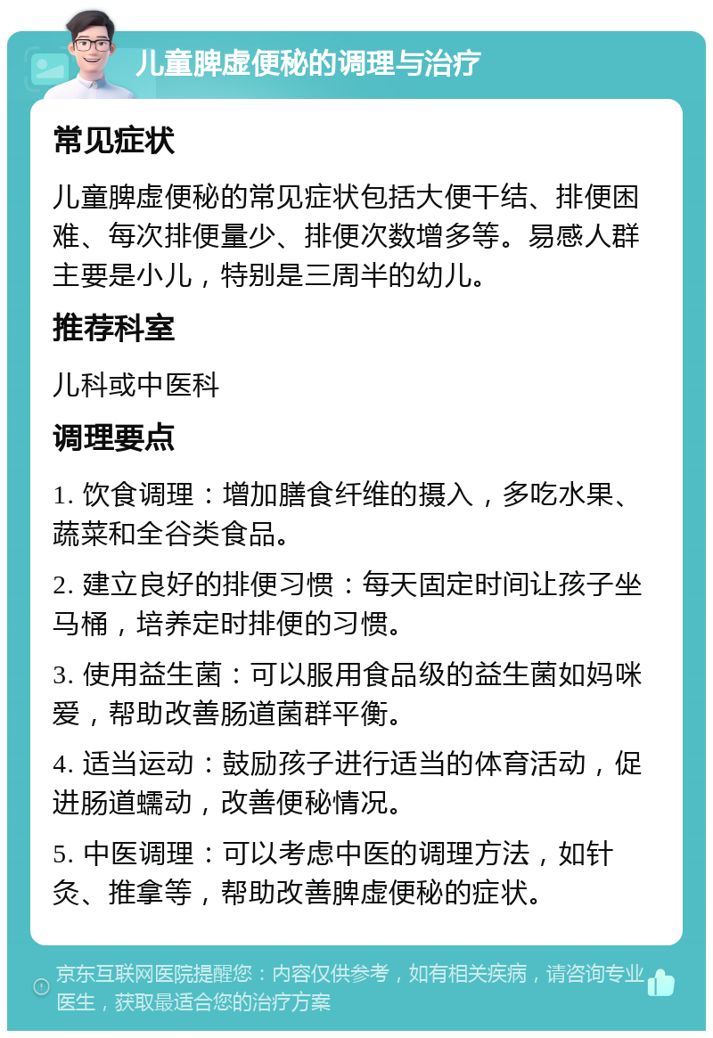 儿童脾虚便秘的调理与治疗 常见症状 儿童脾虚便秘的常见症状包括大便干结、排便困难、每次排便量少、排便次数增多等。易感人群主要是小儿，特别是三周半的幼儿。 推荐科室 儿科或中医科 调理要点 1. 饮食调理：增加膳食纤维的摄入，多吃水果、蔬菜和全谷类食品。 2. 建立良好的排便习惯：每天固定时间让孩子坐马桶，培养定时排便的习惯。 3. 使用益生菌：可以服用食品级的益生菌如妈咪爱，帮助改善肠道菌群平衡。 4. 适当运动：鼓励孩子进行适当的体育活动，促进肠道蠕动，改善便秘情况。 5. 中医调理：可以考虑中医的调理方法，如针灸、推拿等，帮助改善脾虚便秘的症状。