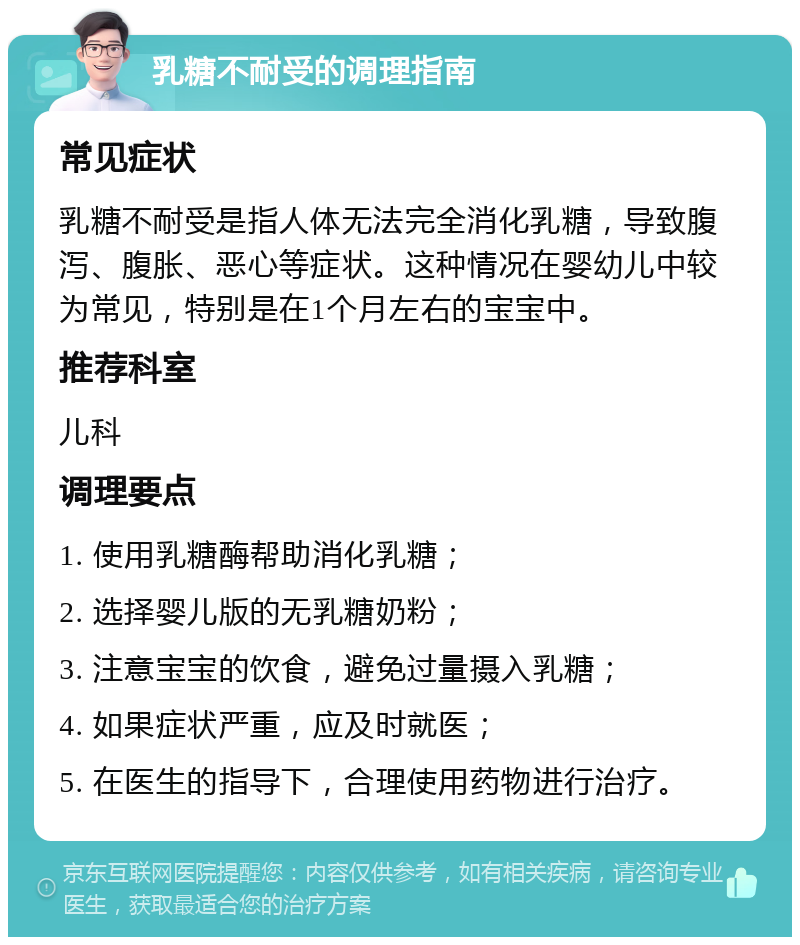 乳糖不耐受的调理指南 常见症状 乳糖不耐受是指人体无法完全消化乳糖，导致腹泻、腹胀、恶心等症状。这种情况在婴幼儿中较为常见，特别是在1个月左右的宝宝中。 推荐科室 儿科 调理要点 1. 使用乳糖酶帮助消化乳糖； 2. 选择婴儿版的无乳糖奶粉； 3. 注意宝宝的饮食，避免过量摄入乳糖； 4. 如果症状严重，应及时就医； 5. 在医生的指导下，合理使用药物进行治疗。