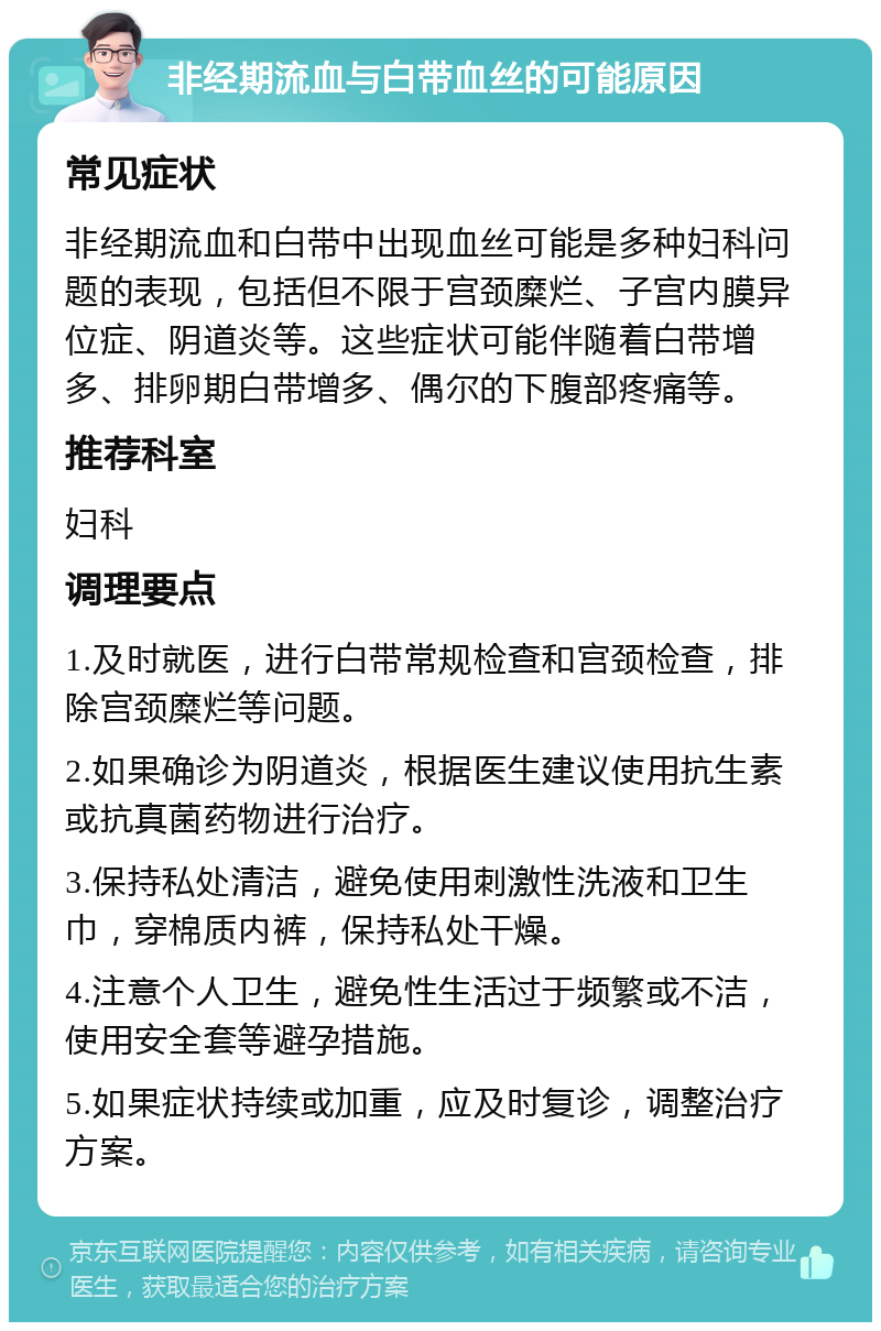 非经期流血与白带血丝的可能原因 常见症状 非经期流血和白带中出现血丝可能是多种妇科问题的表现，包括但不限于宫颈糜烂、子宫内膜异位症、阴道炎等。这些症状可能伴随着白带增多、排卵期白带增多、偶尔的下腹部疼痛等。 推荐科室 妇科 调理要点 1.及时就医，进行白带常规检查和宫颈检查，排除宫颈糜烂等问题。 2.如果确诊为阴道炎，根据医生建议使用抗生素或抗真菌药物进行治疗。 3.保持私处清洁，避免使用刺激性洗液和卫生巾，穿棉质内裤，保持私处干燥。 4.注意个人卫生，避免性生活过于频繁或不洁，使用安全套等避孕措施。 5.如果症状持续或加重，应及时复诊，调整治疗方案。