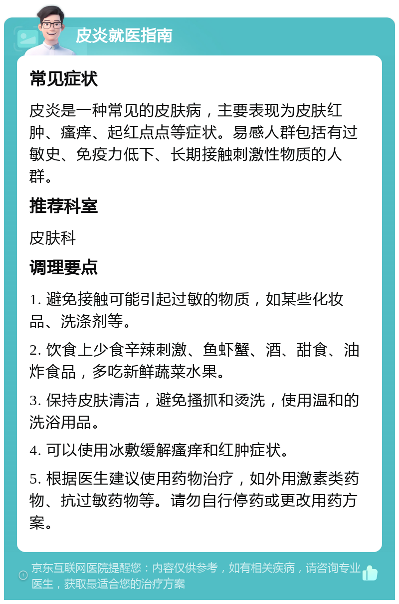 皮炎就医指南 常见症状 皮炎是一种常见的皮肤病，主要表现为皮肤红肿、瘙痒、起红点点等症状。易感人群包括有过敏史、免疫力低下、长期接触刺激性物质的人群。 推荐科室 皮肤科 调理要点 1. 避免接触可能引起过敏的物质，如某些化妆品、洗涤剂等。 2. 饮食上少食辛辣刺激、鱼虾蟹、酒、甜食、油炸食品，多吃新鲜蔬菜水果。 3. 保持皮肤清洁，避免搔抓和烫洗，使用温和的洗浴用品。 4. 可以使用冰敷缓解瘙痒和红肿症状。 5. 根据医生建议使用药物治疗，如外用激素类药物、抗过敏药物等。请勿自行停药或更改用药方案。