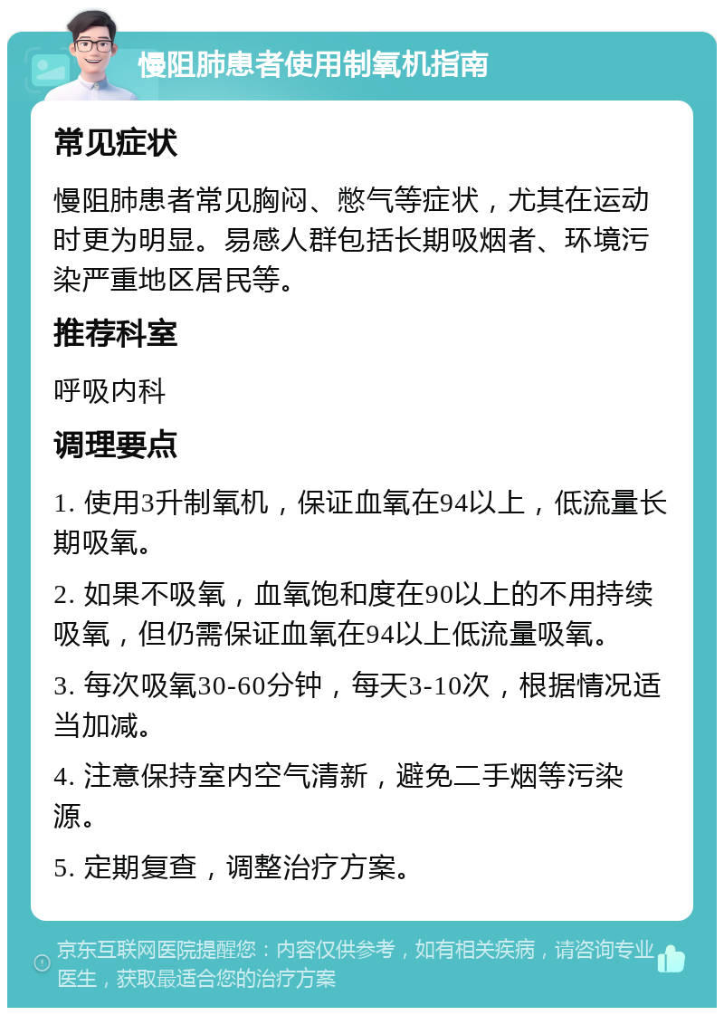 慢阻肺患者使用制氧机指南 常见症状 慢阻肺患者常见胸闷、憋气等症状，尤其在运动时更为明显。易感人群包括长期吸烟者、环境污染严重地区居民等。 推荐科室 呼吸内科 调理要点 1. 使用3升制氧机，保证血氧在94以上，低流量长期吸氧。 2. 如果不吸氧，血氧饱和度在90以上的不用持续吸氧，但仍需保证血氧在94以上低流量吸氧。 3. 每次吸氧30-60分钟，每天3-10次，根据情况适当加减。 4. 注意保持室内空气清新，避免二手烟等污染源。 5. 定期复查，调整治疗方案。