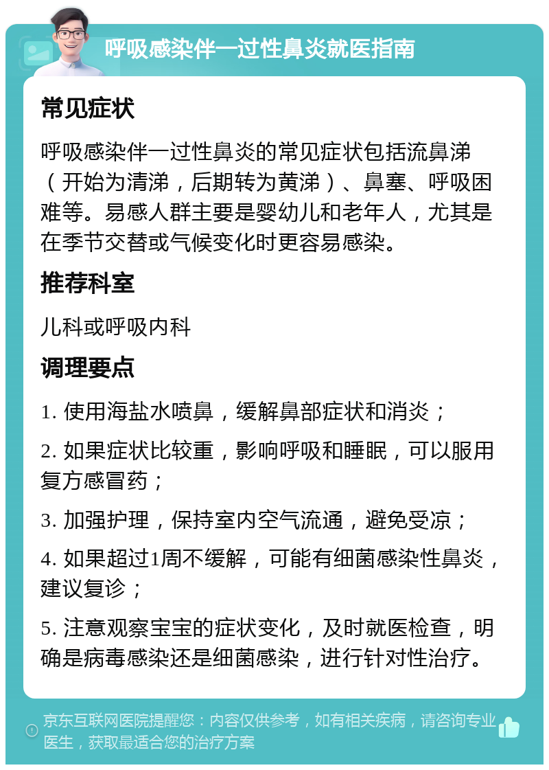 呼吸感染伴一过性鼻炎就医指南 常见症状 呼吸感染伴一过性鼻炎的常见症状包括流鼻涕（开始为清涕，后期转为黄涕）、鼻塞、呼吸困难等。易感人群主要是婴幼儿和老年人，尤其是在季节交替或气候变化时更容易感染。 推荐科室 儿科或呼吸内科 调理要点 1. 使用海盐水喷鼻，缓解鼻部症状和消炎； 2. 如果症状比较重，影响呼吸和睡眠，可以服用复方感冒药； 3. 加强护理，保持室内空气流通，避免受凉； 4. 如果超过1周不缓解，可能有细菌感染性鼻炎，建议复诊； 5. 注意观察宝宝的症状变化，及时就医检查，明确是病毒感染还是细菌感染，进行针对性治疗。