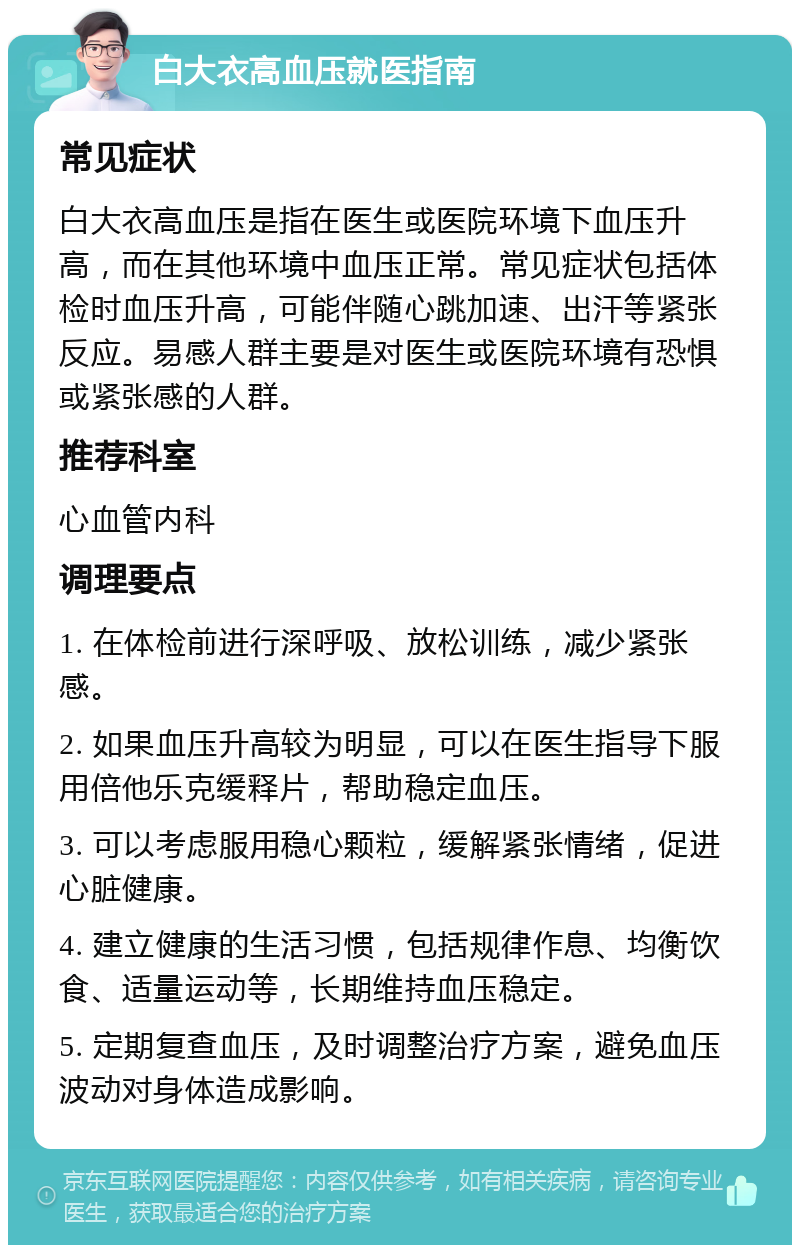 白大衣高血压就医指南 常见症状 白大衣高血压是指在医生或医院环境下血压升高，而在其他环境中血压正常。常见症状包括体检时血压升高，可能伴随心跳加速、出汗等紧张反应。易感人群主要是对医生或医院环境有恐惧或紧张感的人群。 推荐科室 心血管内科 调理要点 1. 在体检前进行深呼吸、放松训练，减少紧张感。 2. 如果血压升高较为明显，可以在医生指导下服用倍他乐克缓释片，帮助稳定血压。 3. 可以考虑服用稳心颗粒，缓解紧张情绪，促进心脏健康。 4. 建立健康的生活习惯，包括规律作息、均衡饮食、适量运动等，长期维持血压稳定。 5. 定期复查血压，及时调整治疗方案，避免血压波动对身体造成影响。