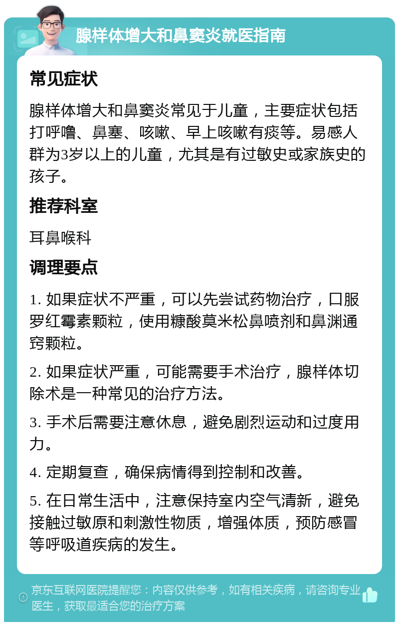 腺样体增大和鼻窦炎就医指南 常见症状 腺样体增大和鼻窦炎常见于儿童，主要症状包括打呼噜、鼻塞、咳嗽、早上咳嗽有痰等。易感人群为3岁以上的儿童，尤其是有过敏史或家族史的孩子。 推荐科室 耳鼻喉科 调理要点 1. 如果症状不严重，可以先尝试药物治疗，口服罗红霉素颗粒，使用糠酸莫米松鼻喷剂和鼻渊通窍颗粒。 2. 如果症状严重，可能需要手术治疗，腺样体切除术是一种常见的治疗方法。 3. 手术后需要注意休息，避免剧烈运动和过度用力。 4. 定期复查，确保病情得到控制和改善。 5. 在日常生活中，注意保持室内空气清新，避免接触过敏原和刺激性物质，增强体质，预防感冒等呼吸道疾病的发生。