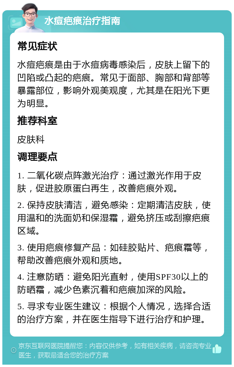 水痘疤痕治疗指南 常见症状 水痘疤痕是由于水痘病毒感染后，皮肤上留下的凹陷或凸起的疤痕。常见于面部、胸部和背部等暴露部位，影响外观美观度，尤其是在阳光下更为明显。 推荐科室 皮肤科 调理要点 1. 二氧化碳点阵激光治疗：通过激光作用于皮肤，促进胶原蛋白再生，改善疤痕外观。 2. 保持皮肤清洁，避免感染：定期清洁皮肤，使用温和的洗面奶和保湿霜，避免挤压或刮擦疤痕区域。 3. 使用疤痕修复产品：如硅胶贴片、疤痕霜等，帮助改善疤痕外观和质地。 4. 注意防晒：避免阳光直射，使用SPF30以上的防晒霜，减少色素沉着和疤痕加深的风险。 5. 寻求专业医生建议：根据个人情况，选择合适的治疗方案，并在医生指导下进行治疗和护理。