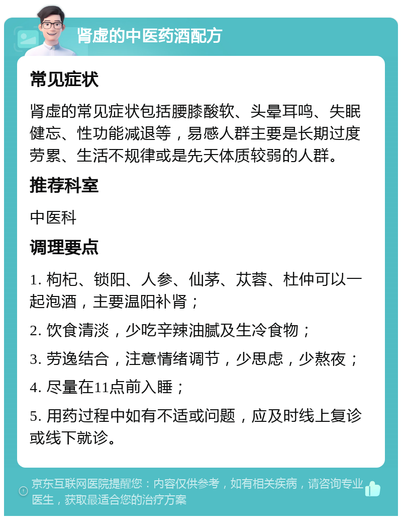 肾虚的中医药酒配方 常见症状 肾虚的常见症状包括腰膝酸软、头晕耳鸣、失眠健忘、性功能减退等，易感人群主要是长期过度劳累、生活不规律或是先天体质较弱的人群。 推荐科室 中医科 调理要点 1. 枸杞、锁阳、人参、仙茅、苁蓉、杜仲可以一起泡酒，主要温阳补肾； 2. 饮食清淡，少吃辛辣油腻及生冷食物； 3. 劳逸结合，注意情绪调节，少思虑，少熬夜； 4. 尽量在11点前入睡； 5. 用药过程中如有不适或问题，应及时线上复诊或线下就诊。