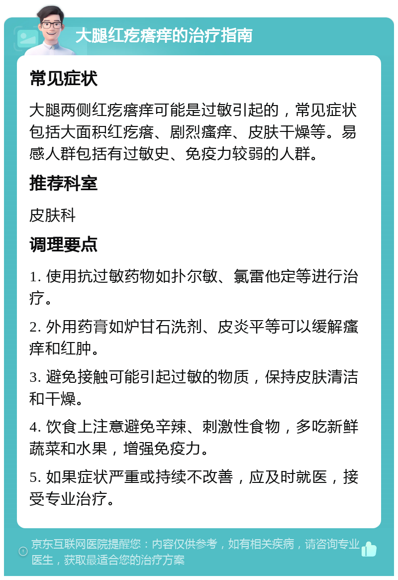 大腿红疙瘩痒的治疗指南 常见症状 大腿两侧红疙瘩痒可能是过敏引起的，常见症状包括大面积红疙瘩、剧烈瘙痒、皮肤干燥等。易感人群包括有过敏史、免疫力较弱的人群。 推荐科室 皮肤科 调理要点 1. 使用抗过敏药物如扑尔敏、氯雷他定等进行治疗。 2. 外用药膏如炉甘石洗剂、皮炎平等可以缓解瘙痒和红肿。 3. 避免接触可能引起过敏的物质，保持皮肤清洁和干燥。 4. 饮食上注意避免辛辣、刺激性食物，多吃新鲜蔬菜和水果，增强免疫力。 5. 如果症状严重或持续不改善，应及时就医，接受专业治疗。