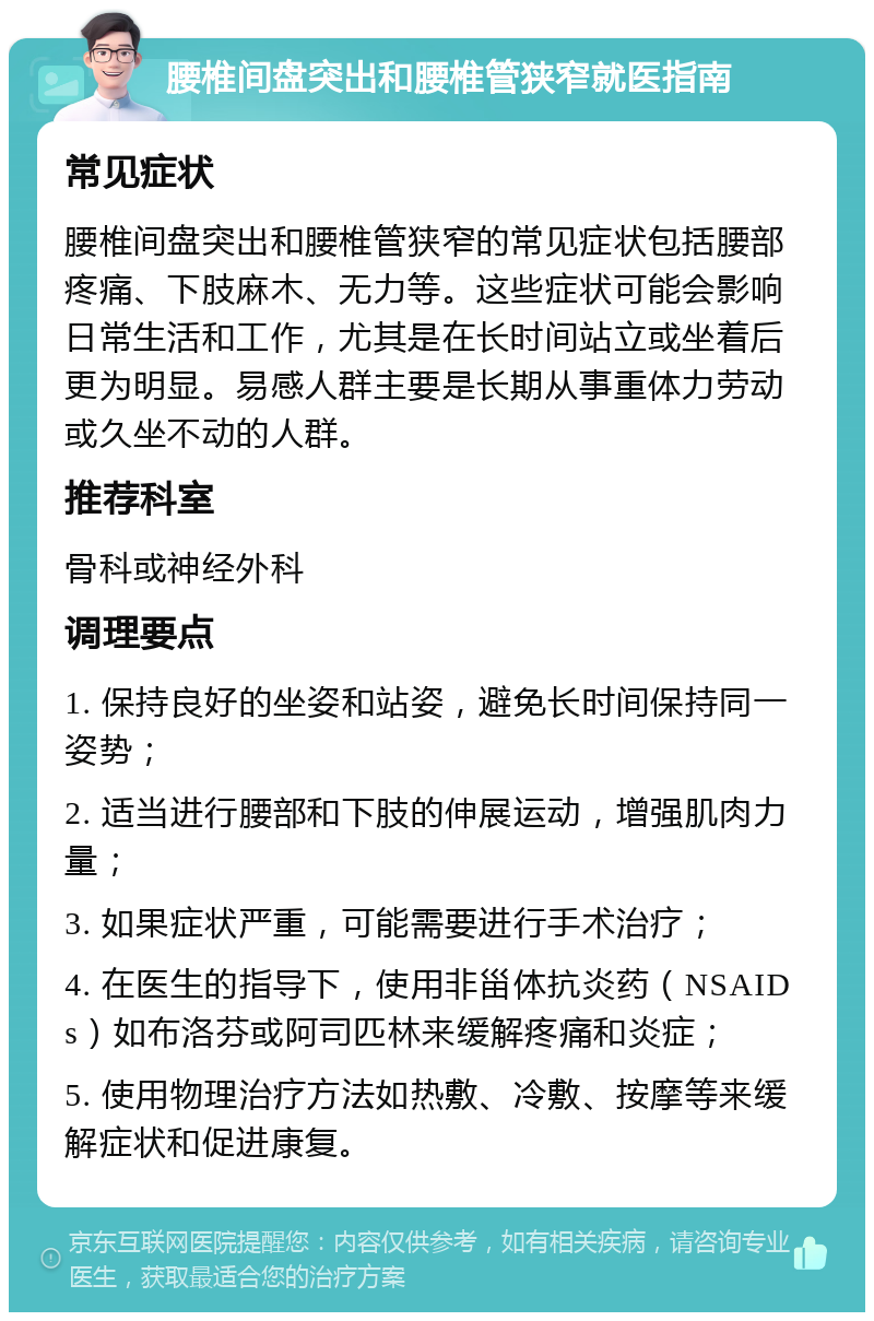 腰椎间盘突出和腰椎管狭窄就医指南 常见症状 腰椎间盘突出和腰椎管狭窄的常见症状包括腰部疼痛、下肢麻木、无力等。这些症状可能会影响日常生活和工作，尤其是在长时间站立或坐着后更为明显。易感人群主要是长期从事重体力劳动或久坐不动的人群。 推荐科室 骨科或神经外科 调理要点 1. 保持良好的坐姿和站姿，避免长时间保持同一姿势； 2. 适当进行腰部和下肢的伸展运动，增强肌肉力量； 3. 如果症状严重，可能需要进行手术治疗； 4. 在医生的指导下，使用非甾体抗炎药（NSAIDs）如布洛芬或阿司匹林来缓解疼痛和炎症； 5. 使用物理治疗方法如热敷、冷敷、按摩等来缓解症状和促进康复。