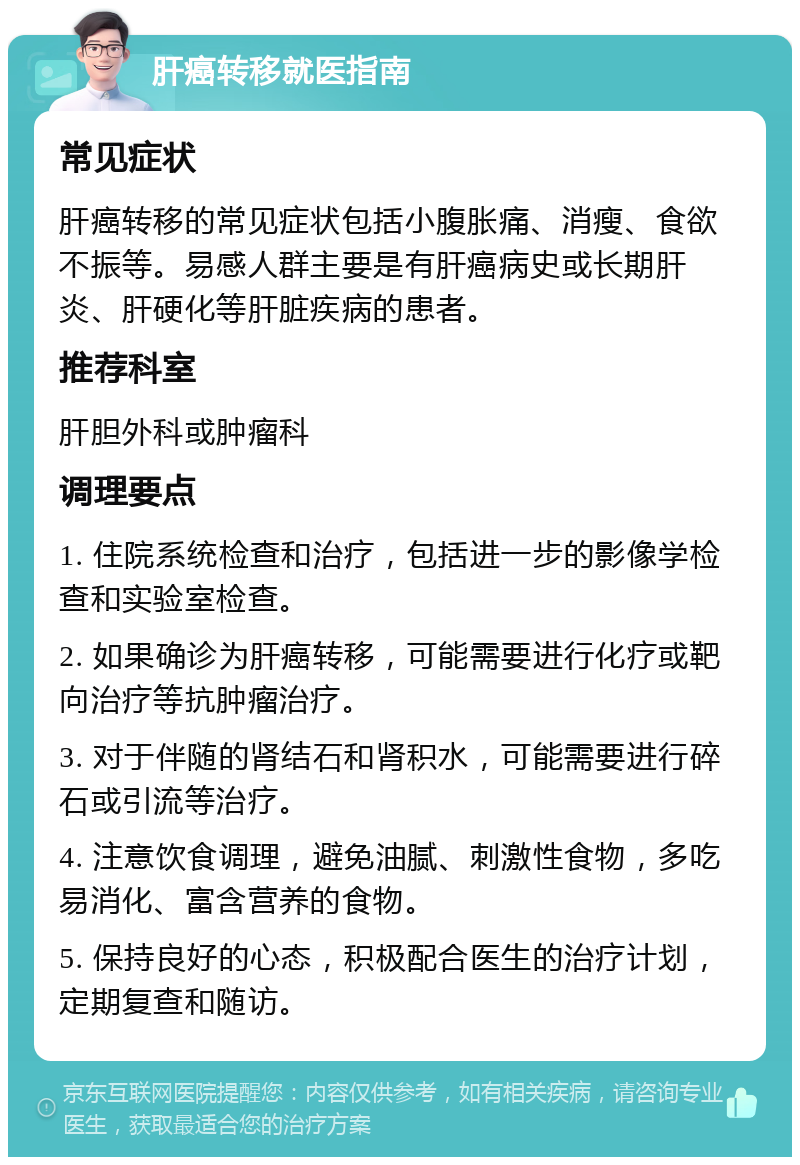 肝癌转移就医指南 常见症状 肝癌转移的常见症状包括小腹胀痛、消瘦、食欲不振等。易感人群主要是有肝癌病史或长期肝炎、肝硬化等肝脏疾病的患者。 推荐科室 肝胆外科或肿瘤科 调理要点 1. 住院系统检查和治疗，包括进一步的影像学检查和实验室检查。 2. 如果确诊为肝癌转移，可能需要进行化疗或靶向治疗等抗肿瘤治疗。 3. 对于伴随的肾结石和肾积水，可能需要进行碎石或引流等治疗。 4. 注意饮食调理，避免油腻、刺激性食物，多吃易消化、富含营养的食物。 5. 保持良好的心态，积极配合医生的治疗计划，定期复查和随访。