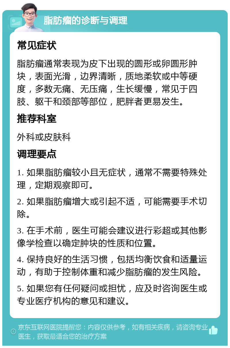 脂肪瘤的诊断与调理 常见症状 脂肪瘤通常表现为皮下出现的圆形或卵圆形肿块，表面光滑，边界清晰，质地柔软或中等硬度，多数无痛、无压痛，生长缓慢，常见于四肢、躯干和颈部等部位，肥胖者更易发生。 推荐科室 外科或皮肤科 调理要点 1. 如果脂肪瘤较小且无症状，通常不需要特殊处理，定期观察即可。 2. 如果脂肪瘤增大或引起不适，可能需要手术切除。 3. 在手术前，医生可能会建议进行彩超或其他影像学检查以确定肿块的性质和位置。 4. 保持良好的生活习惯，包括均衡饮食和适量运动，有助于控制体重和减少脂肪瘤的发生风险。 5. 如果您有任何疑问或担忧，应及时咨询医生或专业医疗机构的意见和建议。