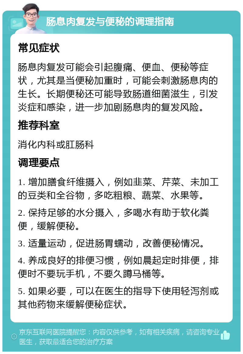 肠息肉复发与便秘的调理指南 常见症状 肠息肉复发可能会引起腹痛、便血、便秘等症状，尤其是当便秘加重时，可能会刺激肠息肉的生长。长期便秘还可能导致肠道细菌滋生，引发炎症和感染，进一步加剧肠息肉的复发风险。 推荐科室 消化内科或肛肠科 调理要点 1. 增加膳食纤维摄入，例如韭菜、芹菜、未加工的豆类和全谷物，多吃粗粮、蔬菜、水果等。 2. 保持足够的水分摄入，多喝水有助于软化粪便，缓解便秘。 3. 适量运动，促进肠胃蠕动，改善便秘情况。 4. 养成良好的排便习惯，例如晨起定时排便，排便时不要玩手机，不要久蹲马桶等。 5. 如果必要，可以在医生的指导下使用轻泻剂或其他药物来缓解便秘症状。